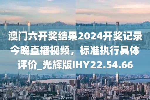 澳门六开奖结果2024开奖记录今晚直播视频，标准执行具体评价_光辉版IHY22.54.66