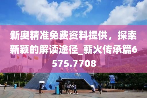 新奥精准免费资料提供，探索新颖的解读途径_薪火传承篇6575.7708