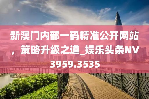 新澳门内部一码精准公开网站，策略升级之道_娱乐头条NV3959.3535