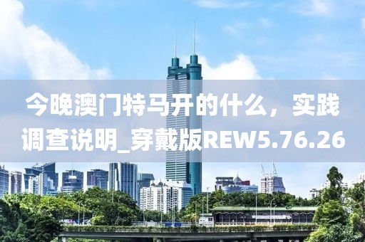 今晚澳门特马开的什么，实践调查说明_穿戴版REW5.76.26