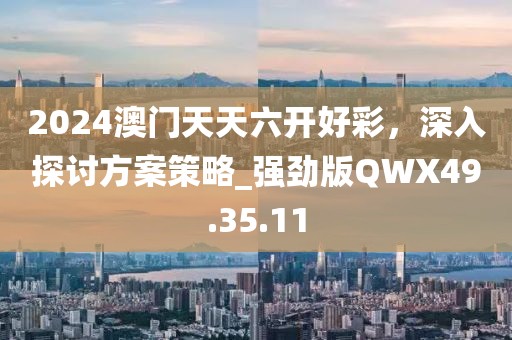 2024澳门天天六开好彩，深入探讨方案策略_强劲版QWX49.35.11