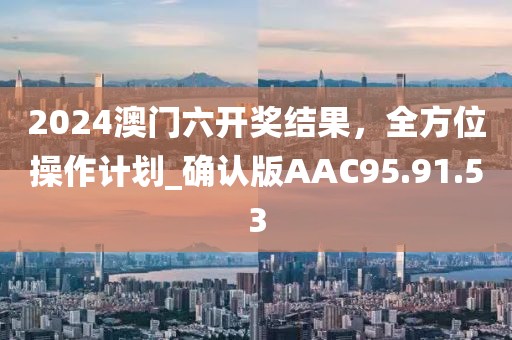 2024澳门六开奖结果，全方位操作计划_确认版AAC95.91.53