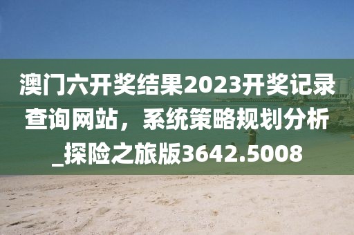 澳门六开奖结果2023开奖记录查询网站，系统策略规划分析_探险之旅版3642.5008