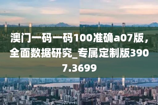 澳门一码一码100准确a07版，全面数据研究_专属定制版3907.3699
