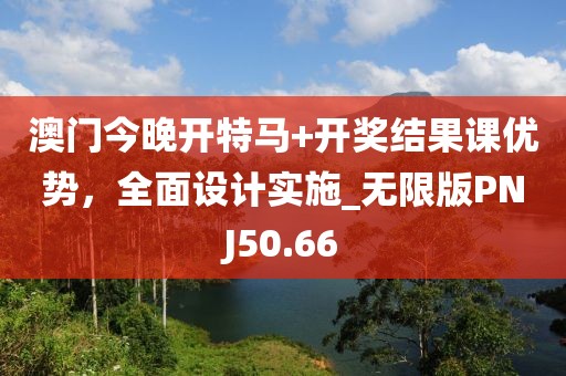 澳门今晚开特马+开奖结果课优势，全面设计实施_无限版PNJ50.66