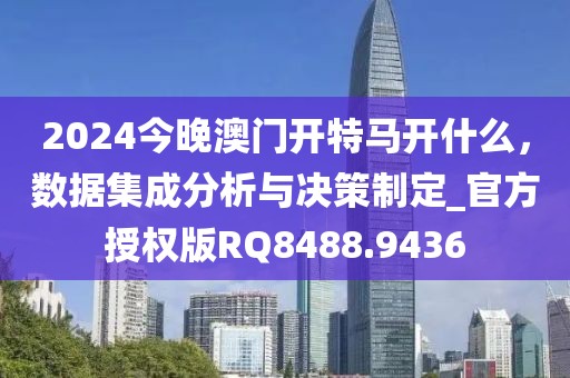 2024今晚澳门开特马开什么，数据集成分析与决策制定_官方授权版RQ8488.9436