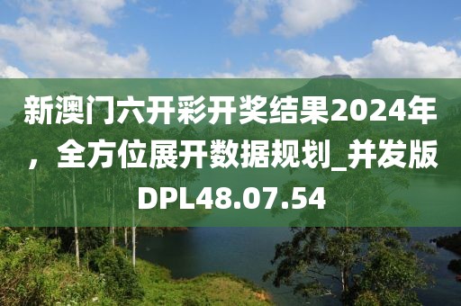 新澳门六开彩开奖结果2024年，全方位展开数据规划_并发版DPL48.07.54