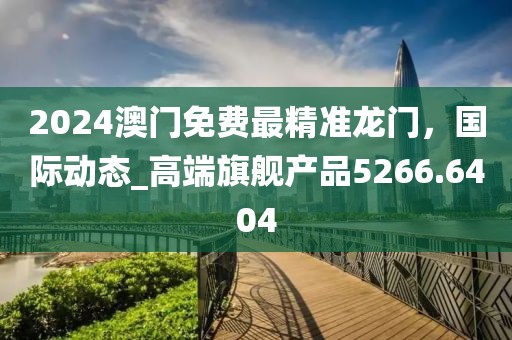 2024澳门免费最精准龙门，国际动态_高端旗舰产品5266.6404