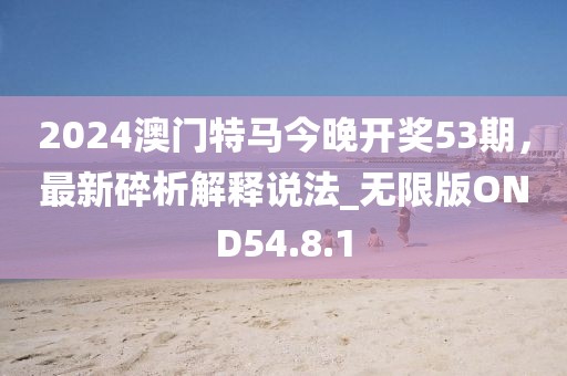 2024澳门特马今晚开奖53期，最新碎析解释说法_无限版OND54.8.1