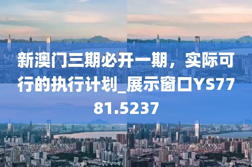 新澳门三期必开一期，实际可行的执行计划_展示窗口YS7781.5237