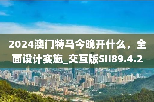 2024澳门特马今晚开什么，全面设计实施_交互版SII89.4.20