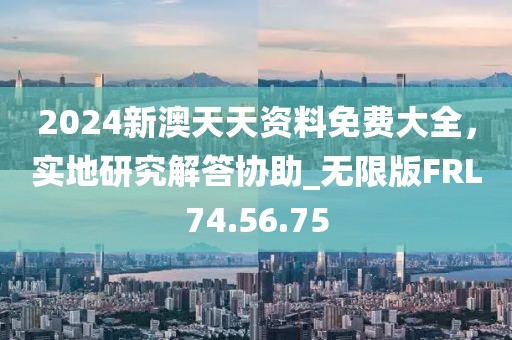 2024新澳天天资料免费大全，实地研究解答协助_无限版FRL74.56.75