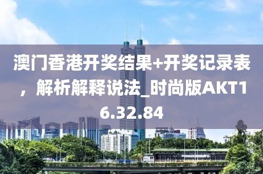 澳门香港开奖结果+开奖记录表，解析解释说法_时尚版AKT16.32.84