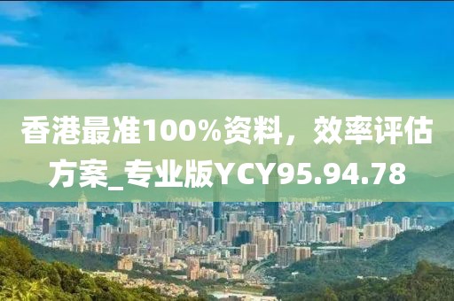 香港最准100%资料，效率评估方案_专业版YCY95.94.78