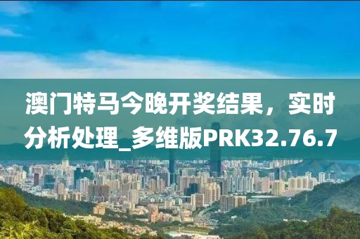 澳门特马今晚开奖结果，实时分析处理_多维版PRK32.76.70