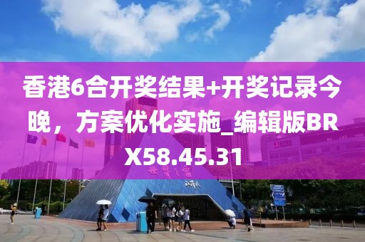 香港6合开奖结果+开奖记录今晚，方案优化实施_编辑版BRX58.45.31