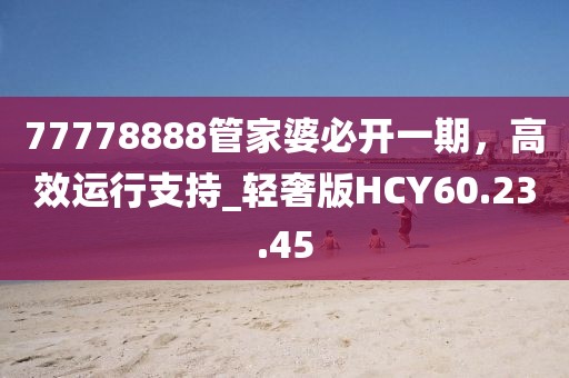 77778888管家婆必开一期，高效运行支持_轻奢版HCY60.23.45