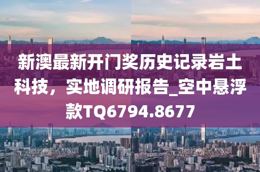 新澳最新开门奖历史记录岩土科技，实地调研报告_空中悬浮款TQ6794.8677