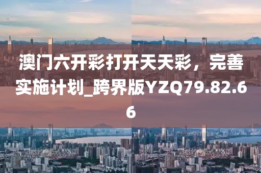 澳门六开彩打开天天彩，完善实施计划_跨界版YZQ79.82.66