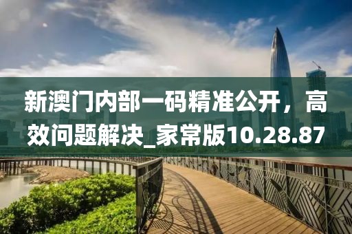 新澳门内部一码精准公开，高效问题解决_家常版10.28.87