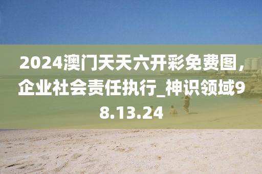 2024澳门天天六开彩免费图，企业社会责任执行_神识领域98.13.24