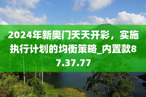2024年新奥门天天开彩，实施执行计划的均衡策略_内置款87.37.77