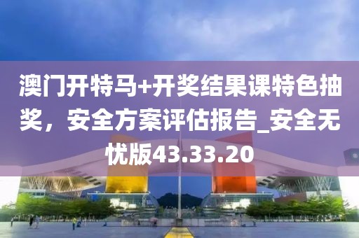 澳门开特马+开奖结果课特色抽奖，安全方案评估报告_安全无忧版43.33.20