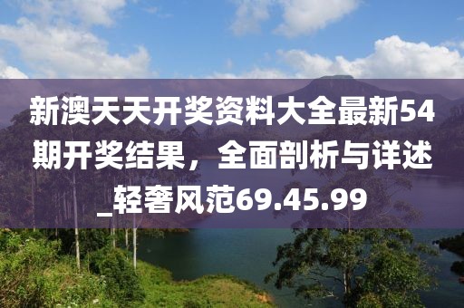 新澳天天开奖资料大全最新54期开奖结果，全面剖析与详述_轻奢风范69.45.99