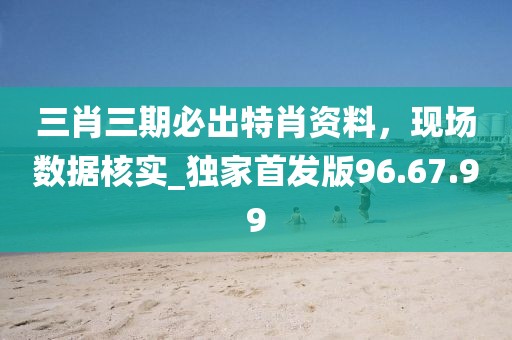 三肖三期必出特肖资料，现场数据核实_独家首发版96.67.99