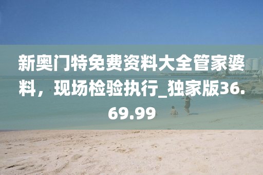 新奥门特免费资料大全管家婆料，现场检验执行_独家版36.69.99