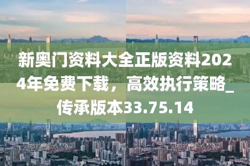 新奥门资料大全正版资料2024年免费下载，高效执行策略_传承版本33.75.14