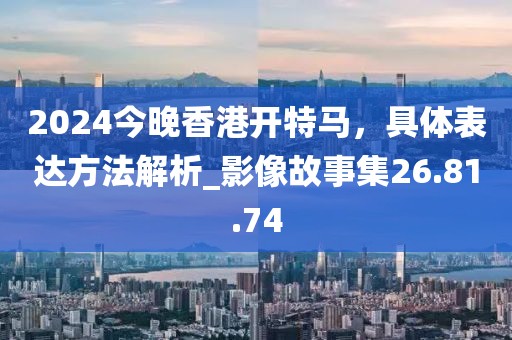 2024今晚香港开特马，具体表达方法解析_影像故事集26.81.74