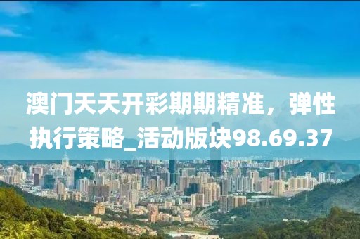澳门天天开彩期期精准，弹性执行策略_活动版块98.69.37