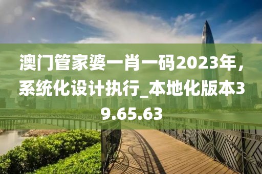 澳门管家婆一肖一码2023年，系统化设计执行_本地化版本39.65.63