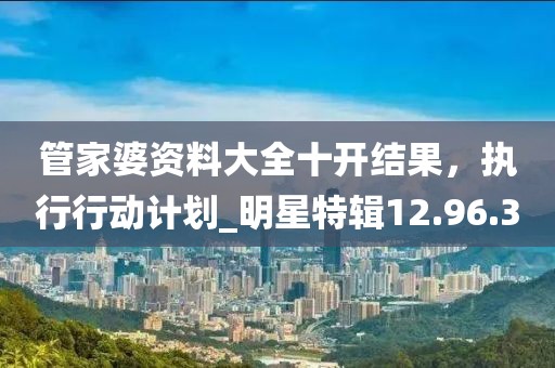 管家婆资料大全十开结果，执行行动计划_明星特辑12.96.3