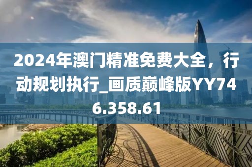 2024年澳门精准免费大全，行动规划执行_画质巅峰版YY746.358.61