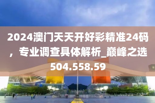 2024澳门天天开好彩精准24码，专业调查具体解析_巅峰之选504.558.59