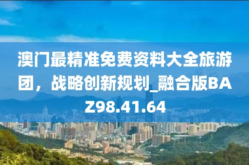 澳门最精准免费资料大全旅游团，战略创新规划_融合版BAZ98.41.64