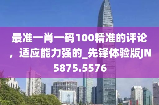 最准一肖一码100精准的评论，适应能力强的_先锋体验版JN5875.5576