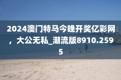 2024澳门特马今晚开奖亿彩网，大公无私_潮流版8910.2595