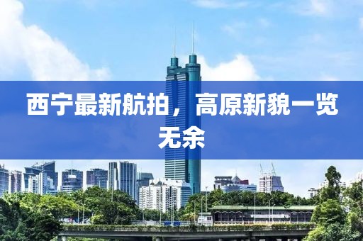 西宁最新航拍，高原新貌一览无余