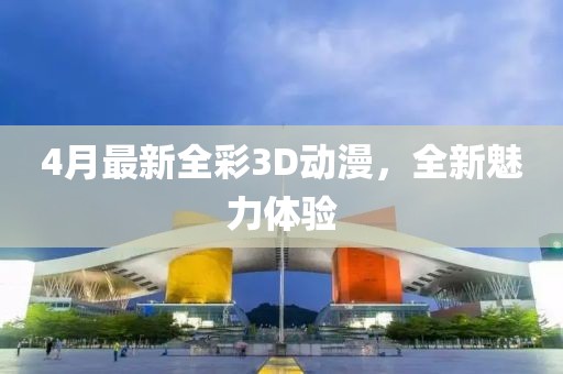 4月最新全彩3D动漫，全新魅力体验