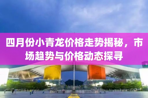 四月份小青龙价格走势揭秘，市场趋势与价格动态探寻