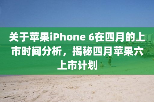 关于苹果iPhone 6在四月的上市时间分析，揭秘四月苹果六上市计划