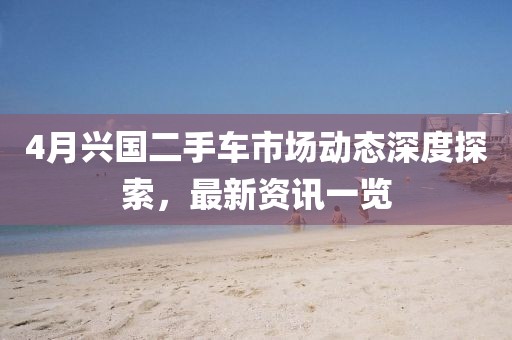 4月兴国二手车市场动态深度探索，最新资讯一览