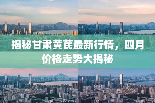 揭秘甘肃黄芪最新行情，四月价格走势大揭秘