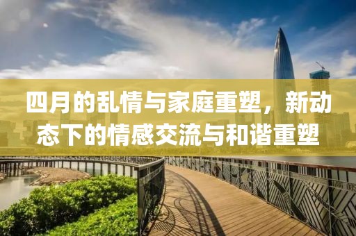 四月的乱情与家庭重塑，新动态下的情感交流与和谐重塑