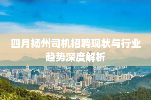 四月扬州司机招聘现状与行业趋势深度解析