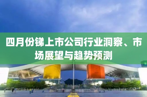 四月份锑上市公司行业洞察、市场展望与趋势预测
