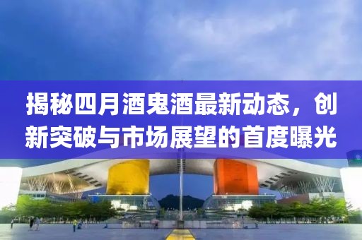 揭秘四月酒鬼酒最新动态，创新突破与市场展望的首度曝光